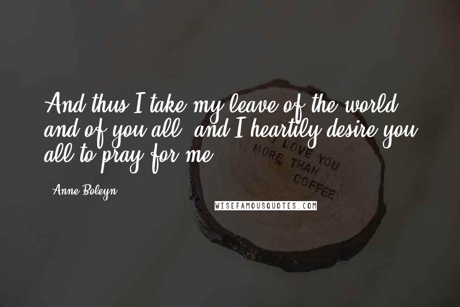 Anne Boleyn Quotes: And thus I take my leave of the world and of you all, and I heartily desire you all to pray for me.