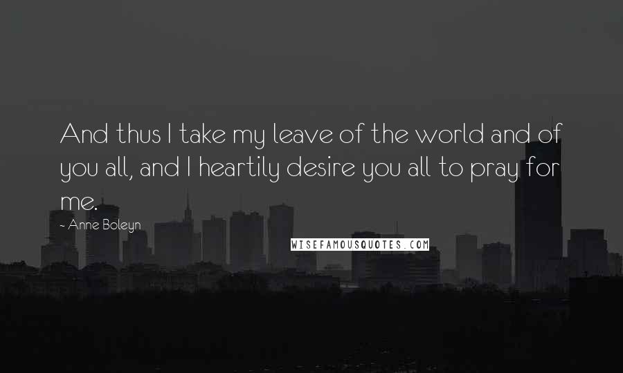 Anne Boleyn Quotes: And thus I take my leave of the world and of you all, and I heartily desire you all to pray for me.