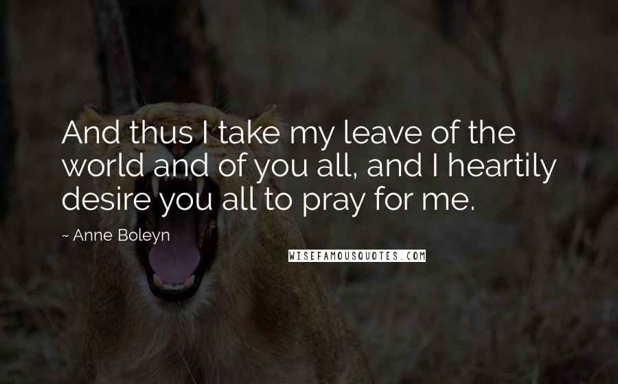 Anne Boleyn Quotes: And thus I take my leave of the world and of you all, and I heartily desire you all to pray for me.