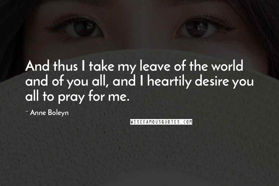 Anne Boleyn Quotes: And thus I take my leave of the world and of you all, and I heartily desire you all to pray for me.