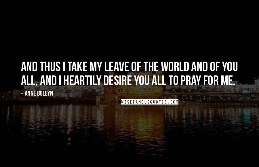 Anne Boleyn Quotes: And thus I take my leave of the world and of you all, and I heartily desire you all to pray for me.