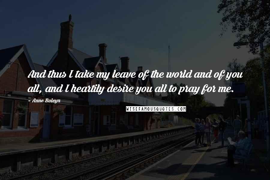 Anne Boleyn Quotes: And thus I take my leave of the world and of you all, and I heartily desire you all to pray for me.