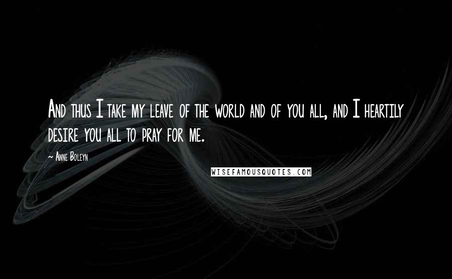 Anne Boleyn Quotes: And thus I take my leave of the world and of you all, and I heartily desire you all to pray for me.