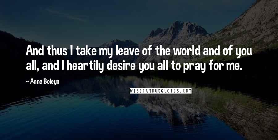 Anne Boleyn Quotes: And thus I take my leave of the world and of you all, and I heartily desire you all to pray for me.