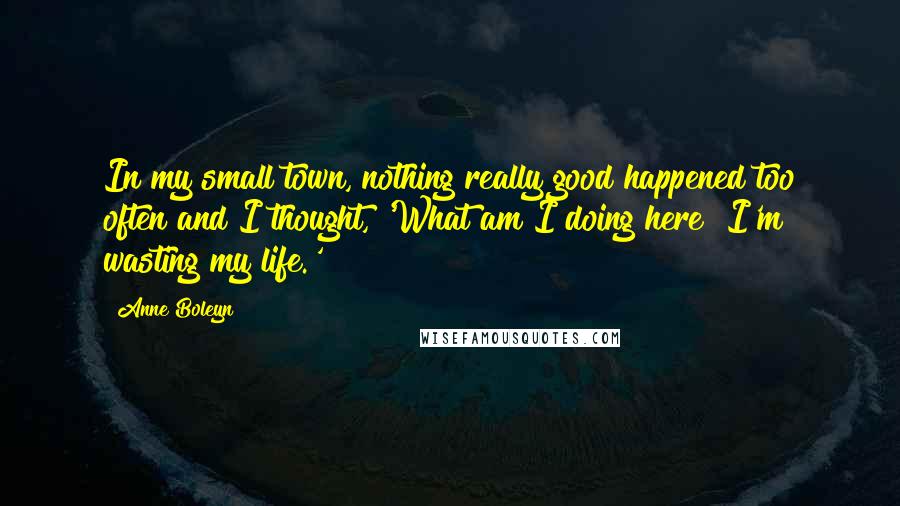 Anne Boleyn Quotes: In my small town, nothing really good happened too often and I thought, 'What am I doing here? I'm wasting my life.'