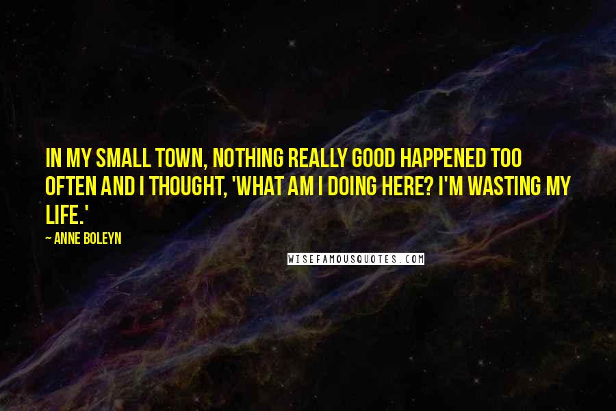 Anne Boleyn Quotes: In my small town, nothing really good happened too often and I thought, 'What am I doing here? I'm wasting my life.'