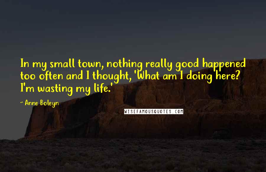 Anne Boleyn Quotes: In my small town, nothing really good happened too often and I thought, 'What am I doing here? I'm wasting my life.'