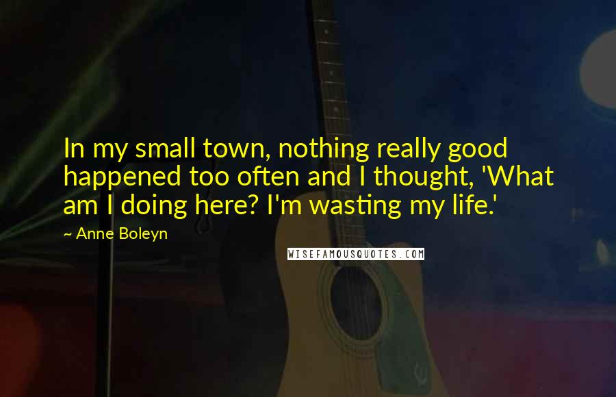 Anne Boleyn Quotes: In my small town, nothing really good happened too often and I thought, 'What am I doing here? I'm wasting my life.'