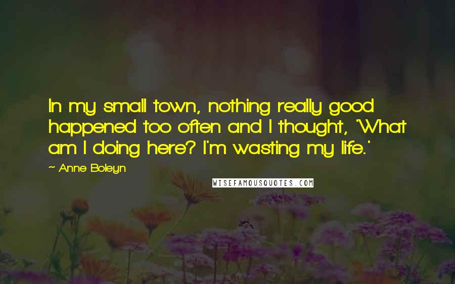 Anne Boleyn Quotes: In my small town, nothing really good happened too often and I thought, 'What am I doing here? I'm wasting my life.'