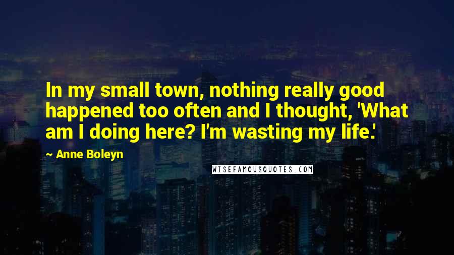 Anne Boleyn Quotes: In my small town, nothing really good happened too often and I thought, 'What am I doing here? I'm wasting my life.'