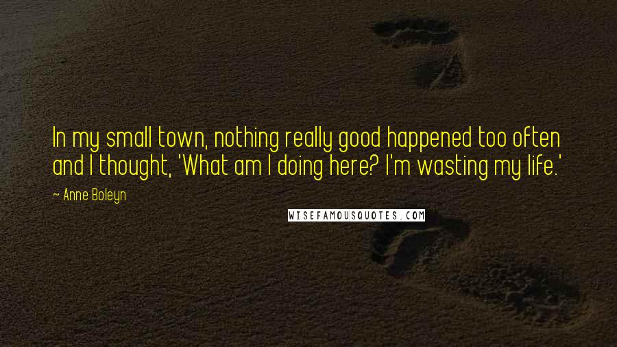 Anne Boleyn Quotes: In my small town, nothing really good happened too often and I thought, 'What am I doing here? I'm wasting my life.'