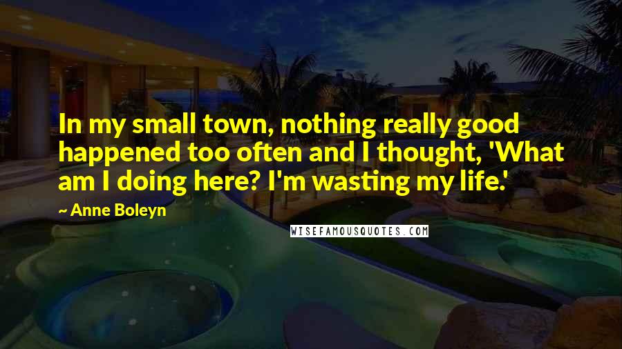 Anne Boleyn Quotes: In my small town, nothing really good happened too often and I thought, 'What am I doing here? I'm wasting my life.'