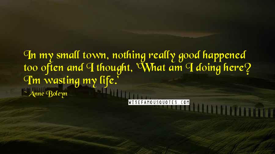 Anne Boleyn Quotes: In my small town, nothing really good happened too often and I thought, 'What am I doing here? I'm wasting my life.'