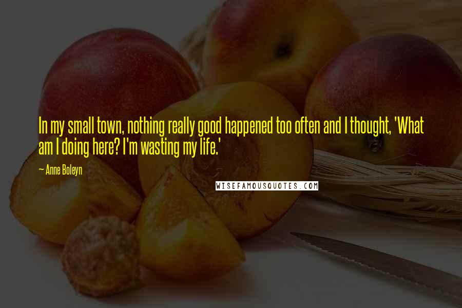 Anne Boleyn Quotes: In my small town, nothing really good happened too often and I thought, 'What am I doing here? I'm wasting my life.'