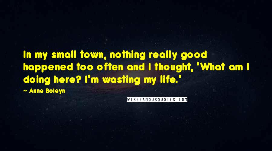 Anne Boleyn Quotes: In my small town, nothing really good happened too often and I thought, 'What am I doing here? I'm wasting my life.'