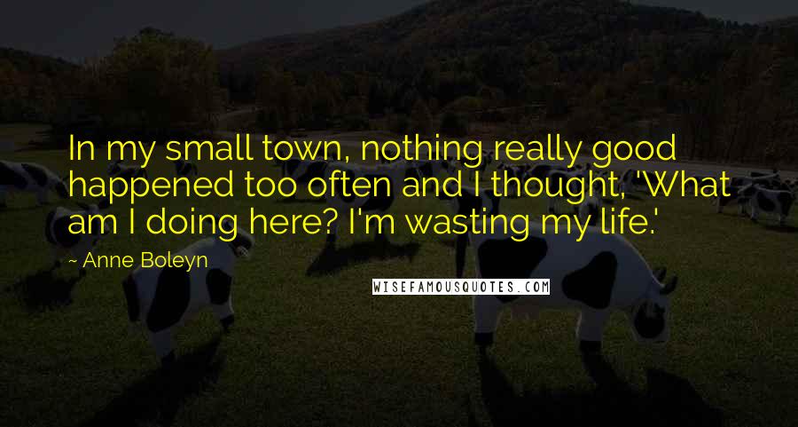 Anne Boleyn Quotes: In my small town, nothing really good happened too often and I thought, 'What am I doing here? I'm wasting my life.'