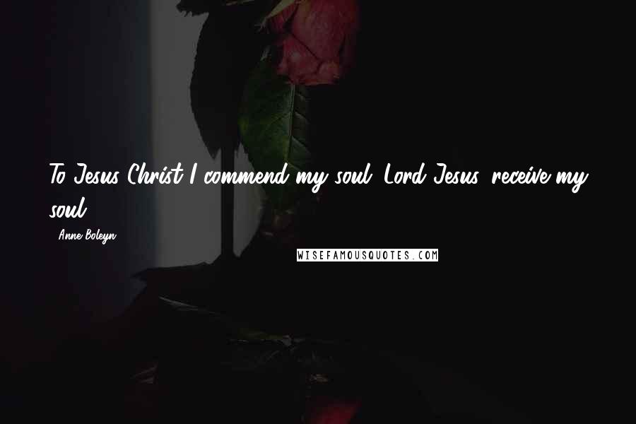 Anne Boleyn Quotes: To Jesus Christ I commend my soul; Lord Jesus, receive my soul.