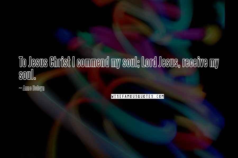 Anne Boleyn Quotes: To Jesus Christ I commend my soul; Lord Jesus, receive my soul.