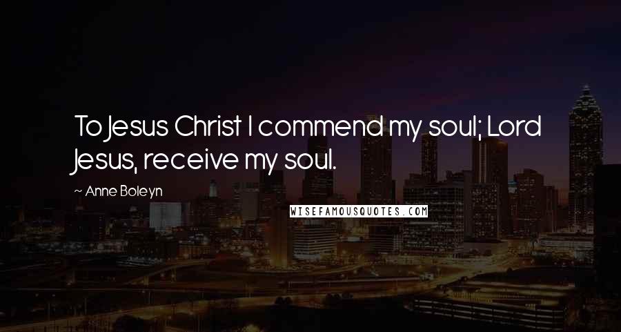 Anne Boleyn Quotes: To Jesus Christ I commend my soul; Lord Jesus, receive my soul.