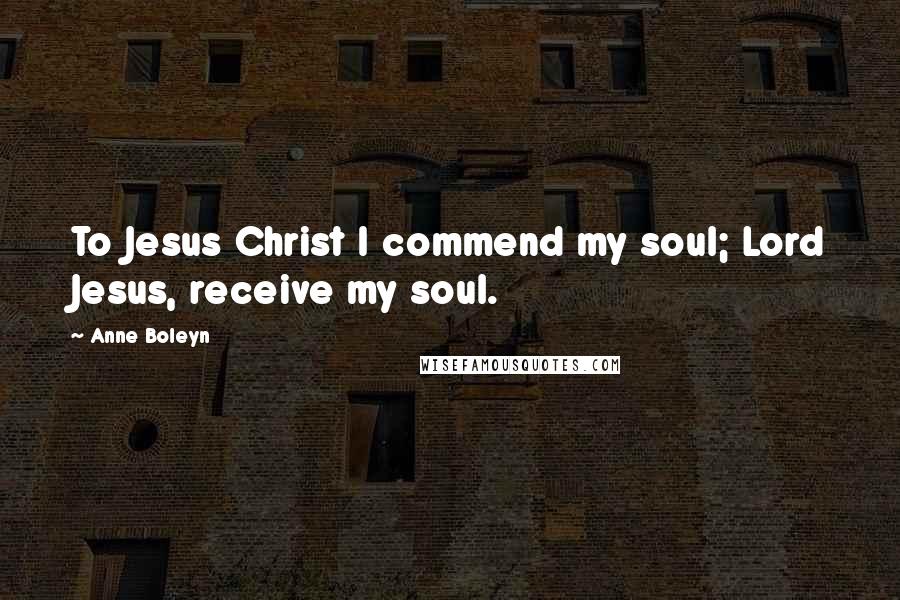 Anne Boleyn Quotes: To Jesus Christ I commend my soul; Lord Jesus, receive my soul.