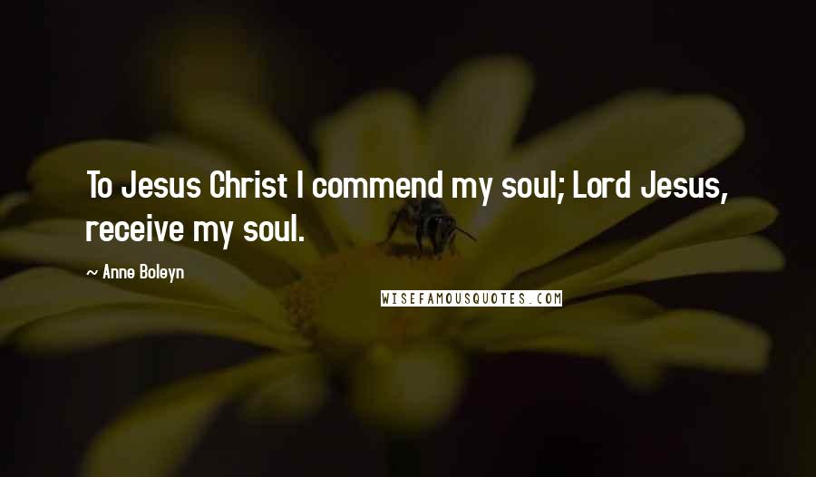 Anne Boleyn Quotes: To Jesus Christ I commend my soul; Lord Jesus, receive my soul.