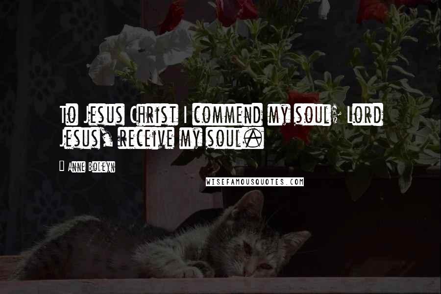 Anne Boleyn Quotes: To Jesus Christ I commend my soul; Lord Jesus, receive my soul.