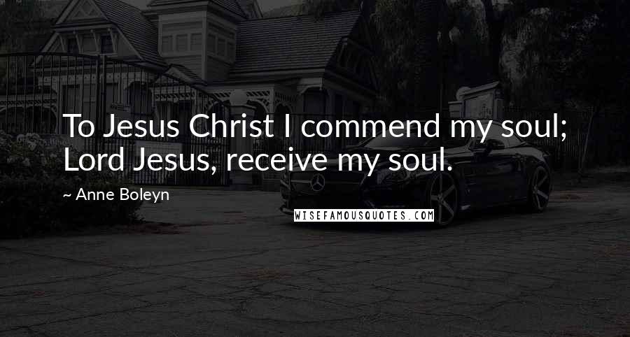 Anne Boleyn Quotes: To Jesus Christ I commend my soul; Lord Jesus, receive my soul.