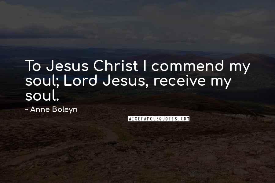 Anne Boleyn Quotes: To Jesus Christ I commend my soul; Lord Jesus, receive my soul.