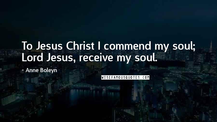 Anne Boleyn Quotes: To Jesus Christ I commend my soul; Lord Jesus, receive my soul.