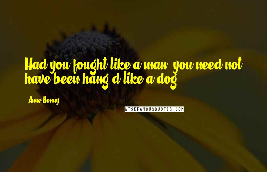 Anne Bonny Quotes: Had you fought like a man, you need not have been hang'd like a dog.