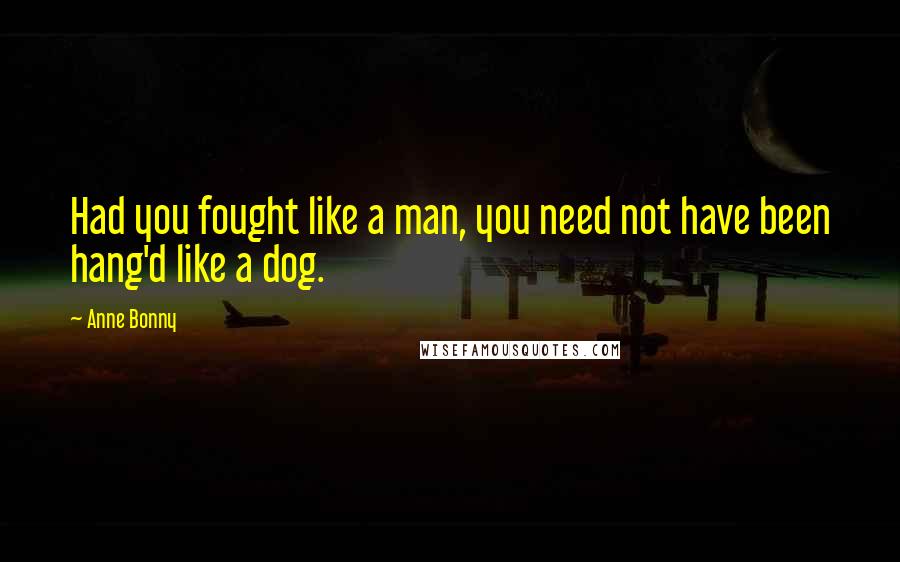 Anne Bonny Quotes: Had you fought like a man, you need not have been hang'd like a dog.