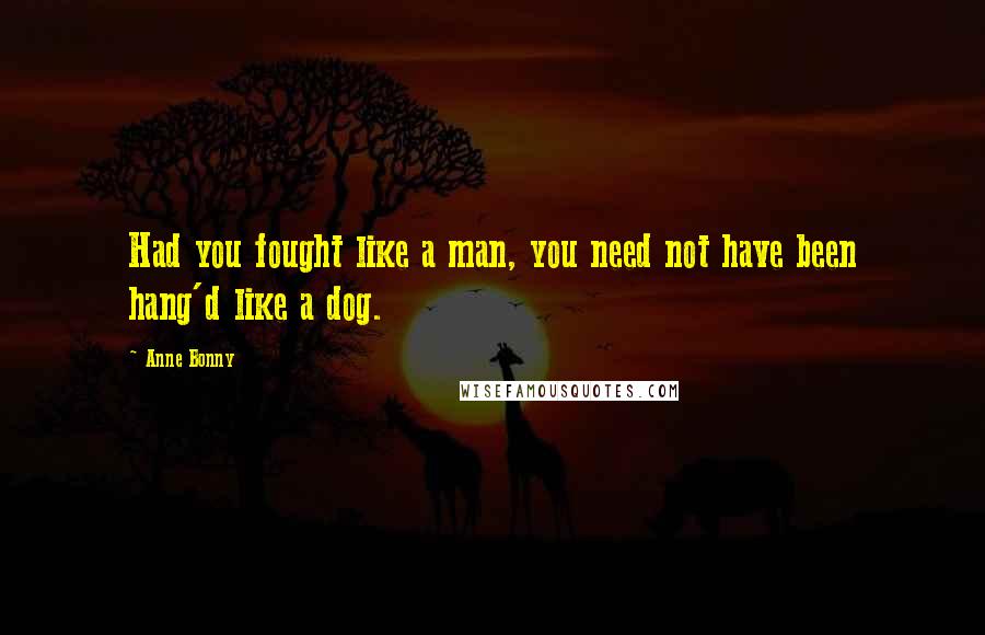 Anne Bonny Quotes: Had you fought like a man, you need not have been hang'd like a dog.