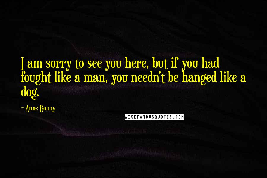 Anne Bonny Quotes: I am sorry to see you here, but if you had fought like a man, you needn't be hanged like a dog.