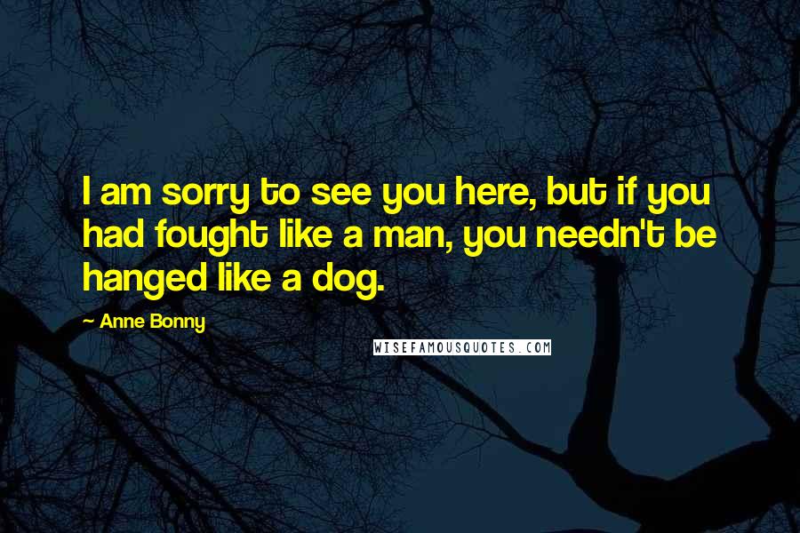 Anne Bonny Quotes: I am sorry to see you here, but if you had fought like a man, you needn't be hanged like a dog.