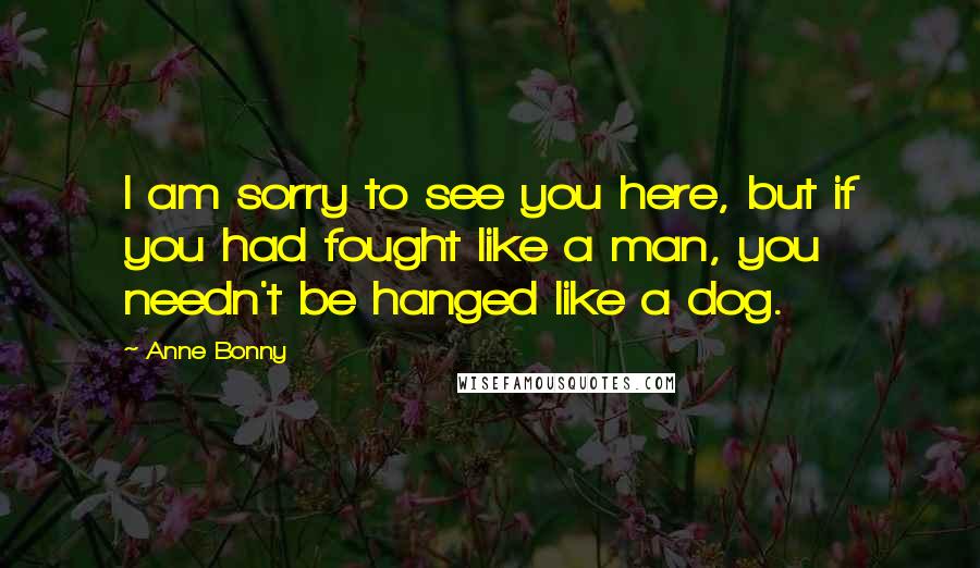 Anne Bonny Quotes: I am sorry to see you here, but if you had fought like a man, you needn't be hanged like a dog.