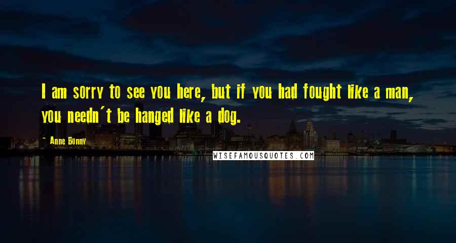 Anne Bonny Quotes: I am sorry to see you here, but if you had fought like a man, you needn't be hanged like a dog.