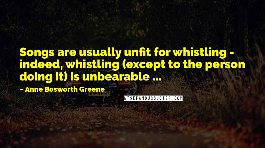 Anne Bosworth Greene Quotes: Songs are usually unfit for whistling - indeed, whistling (except to the person doing it) is unbearable ...