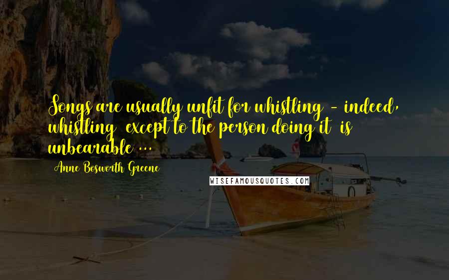 Anne Bosworth Greene Quotes: Songs are usually unfit for whistling - indeed, whistling (except to the person doing it) is unbearable ...