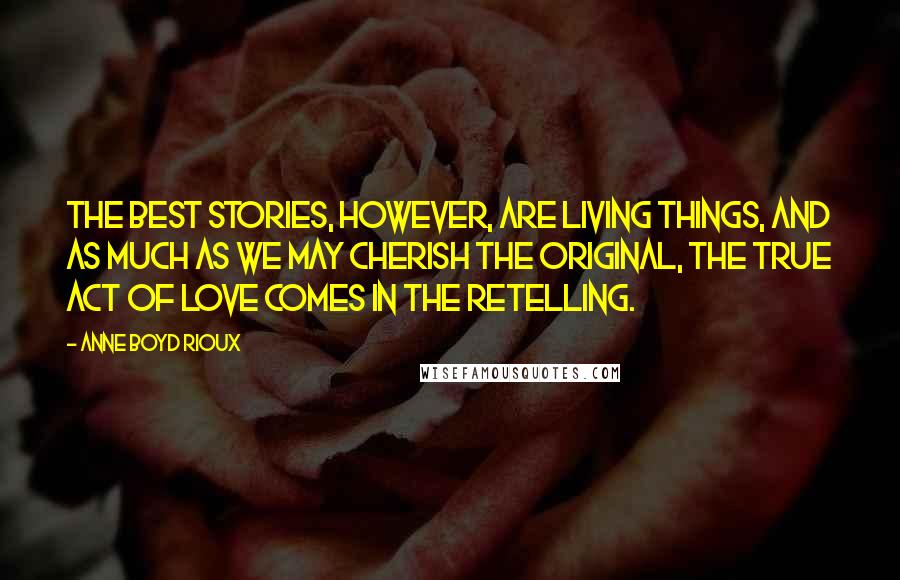 Anne Boyd Rioux Quotes: The best stories, however, are living things, and as much as we may cherish the original, the true act of love comes in the retelling.