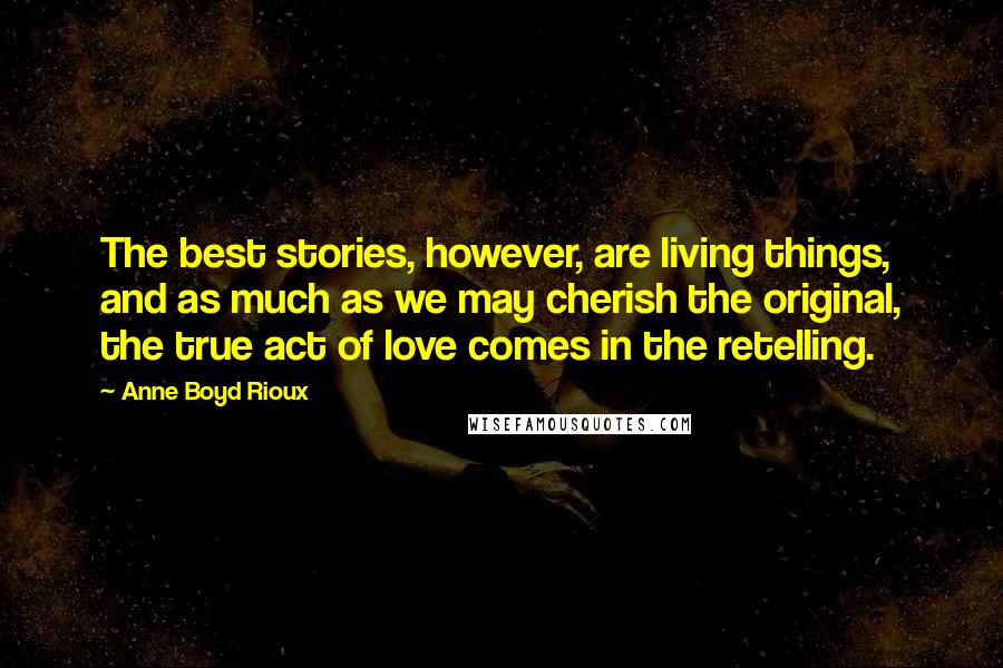 Anne Boyd Rioux Quotes: The best stories, however, are living things, and as much as we may cherish the original, the true act of love comes in the retelling.