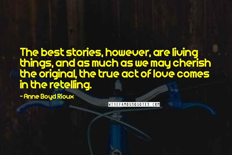 Anne Boyd Rioux Quotes: The best stories, however, are living things, and as much as we may cherish the original, the true act of love comes in the retelling.