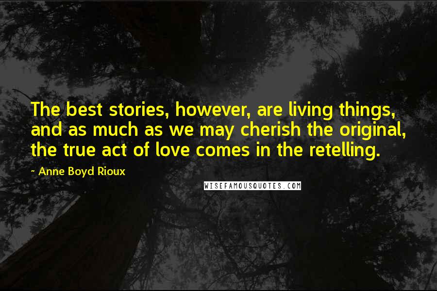 Anne Boyd Rioux Quotes: The best stories, however, are living things, and as much as we may cherish the original, the true act of love comes in the retelling.