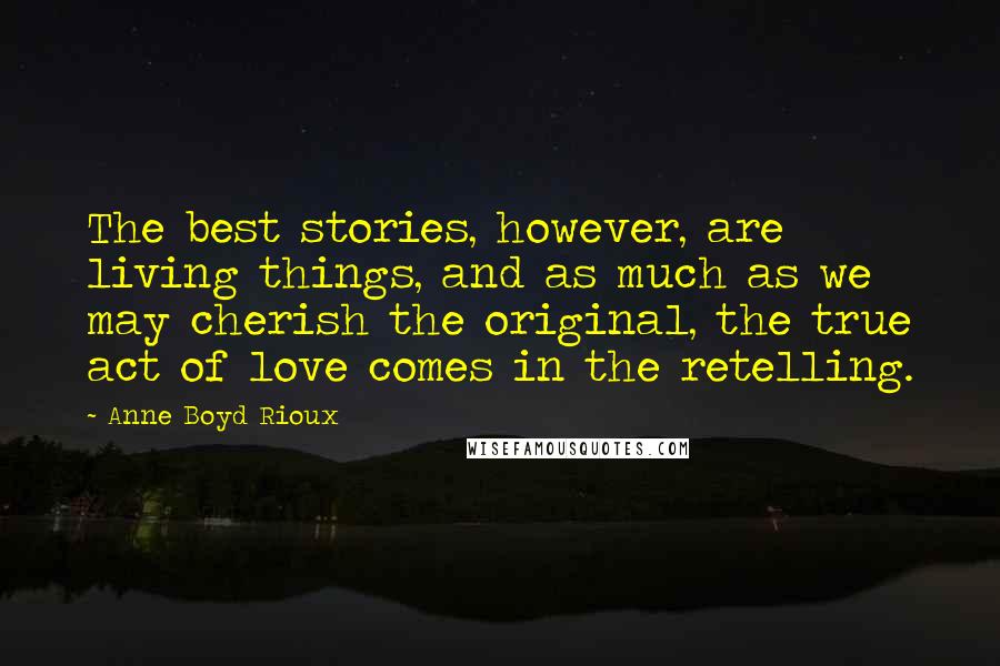 Anne Boyd Rioux Quotes: The best stories, however, are living things, and as much as we may cherish the original, the true act of love comes in the retelling.