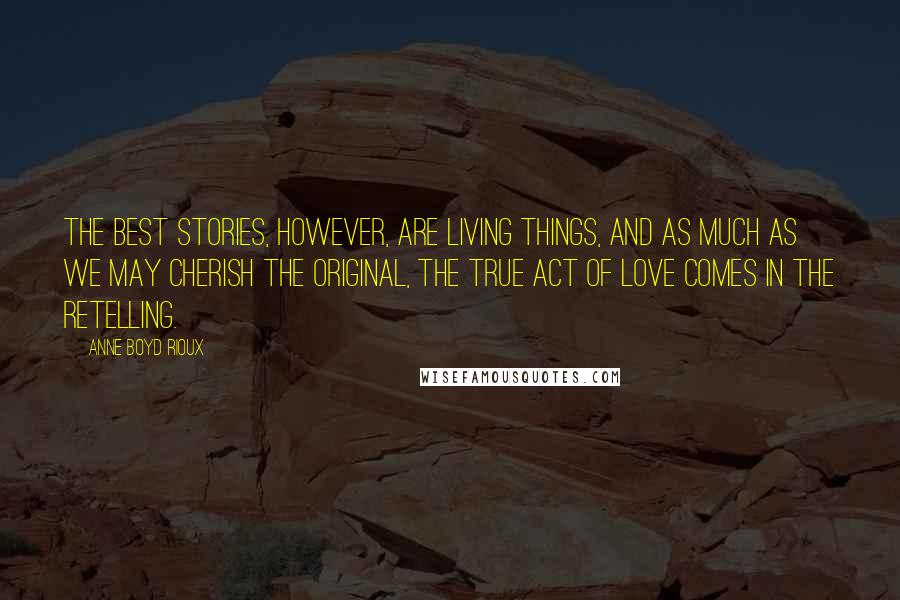 Anne Boyd Rioux Quotes: The best stories, however, are living things, and as much as we may cherish the original, the true act of love comes in the retelling.