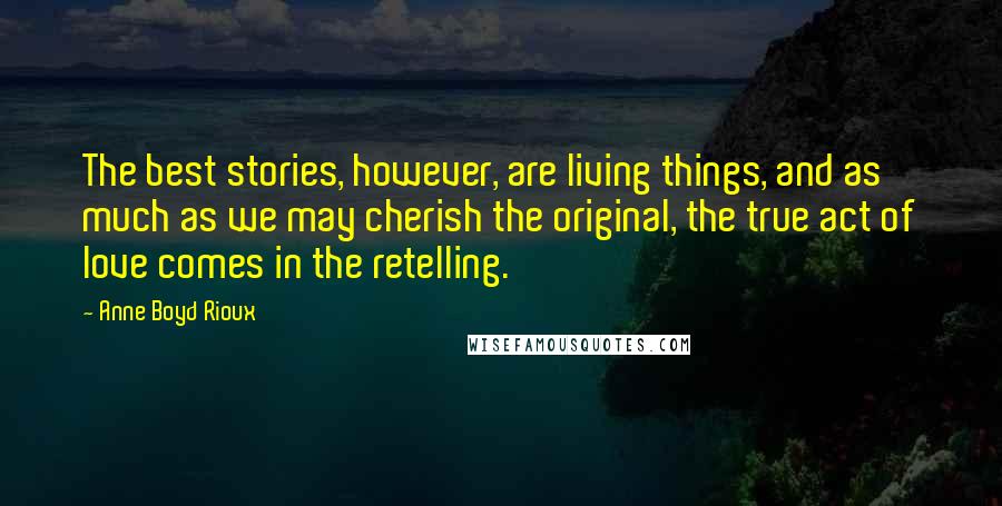 Anne Boyd Rioux Quotes: The best stories, however, are living things, and as much as we may cherish the original, the true act of love comes in the retelling.