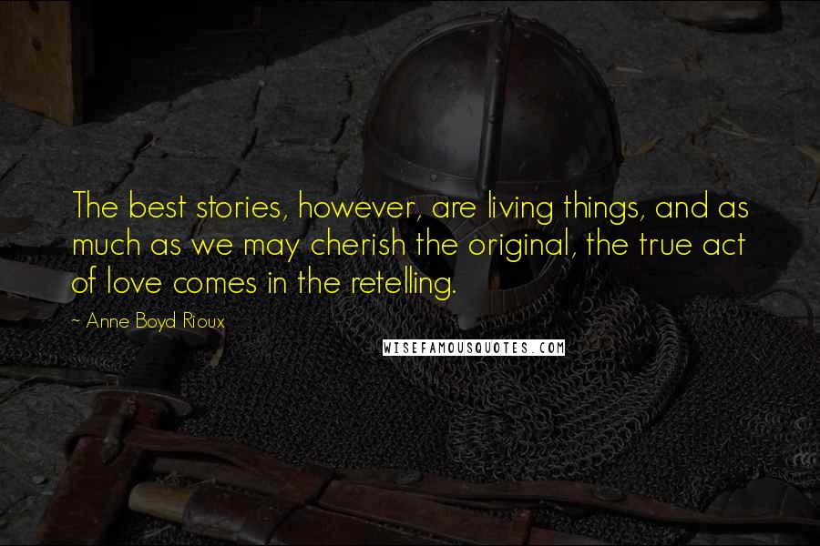 Anne Boyd Rioux Quotes: The best stories, however, are living things, and as much as we may cherish the original, the true act of love comes in the retelling.