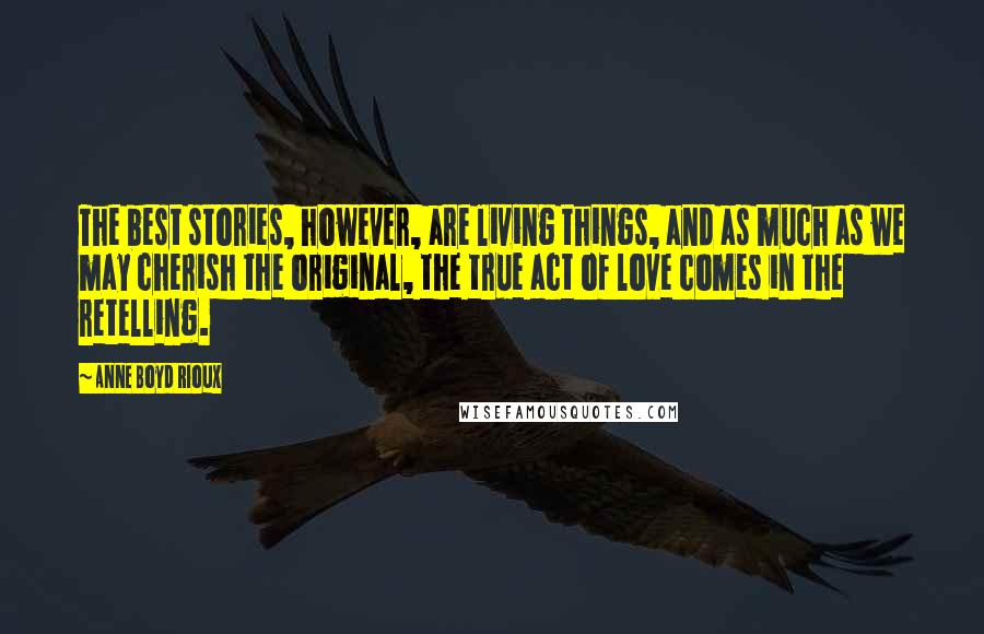 Anne Boyd Rioux Quotes: The best stories, however, are living things, and as much as we may cherish the original, the true act of love comes in the retelling.