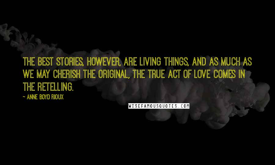 Anne Boyd Rioux Quotes: The best stories, however, are living things, and as much as we may cherish the original, the true act of love comes in the retelling.