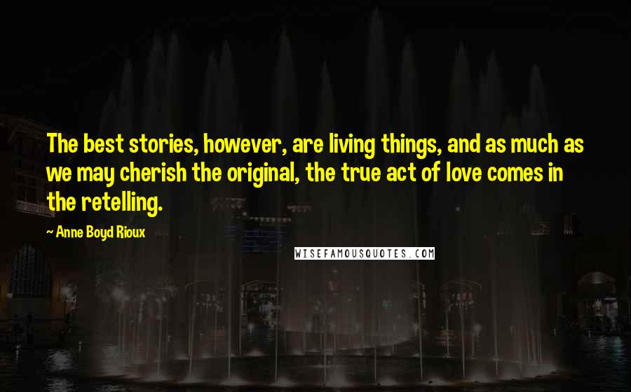 Anne Boyd Rioux Quotes: The best stories, however, are living things, and as much as we may cherish the original, the true act of love comes in the retelling.