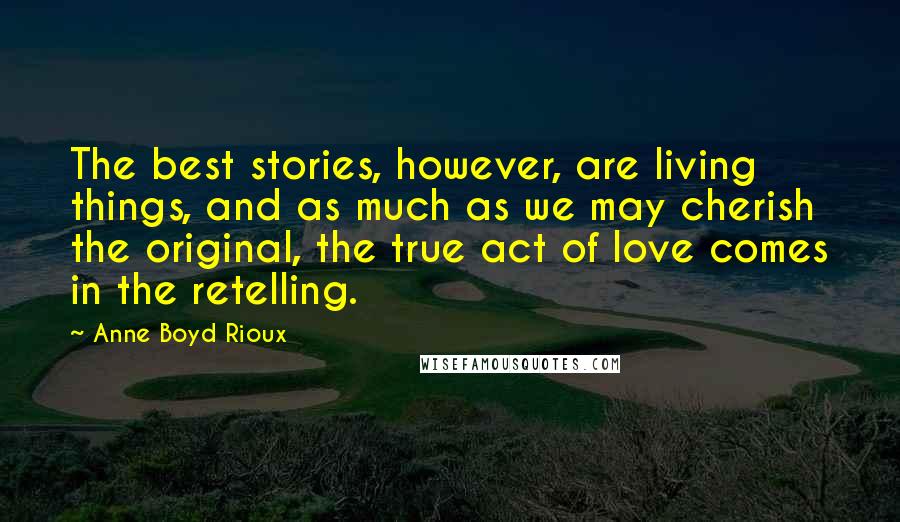 Anne Boyd Rioux Quotes: The best stories, however, are living things, and as much as we may cherish the original, the true act of love comes in the retelling.